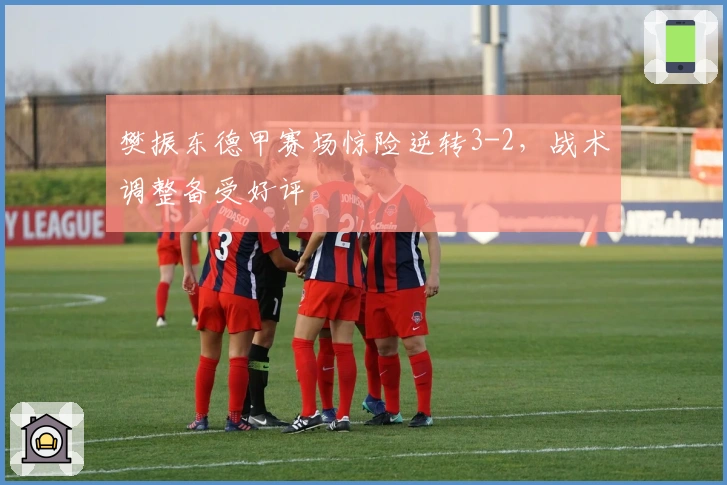 樊振东德甲赛场惊险逆转3-2，战术调整备受好评