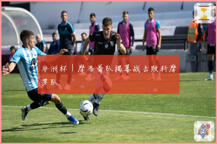 非洲杯｜摩洛哥队揭幕战击败科摩罗队