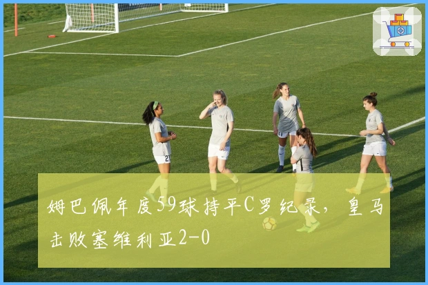 姆巴佩年度59球持平C罗纪录，皇马击败塞维利亚2-0