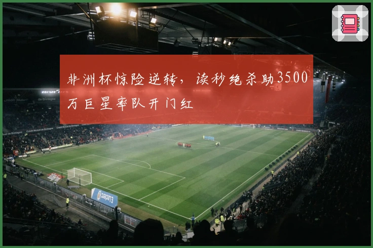非洲杯惊险逆转，读秒绝杀助3500万巨星率队开门红
