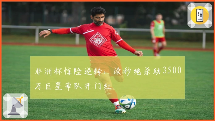 非洲杯惊险逆转，读秒绝杀助3500万巨星率队开门红