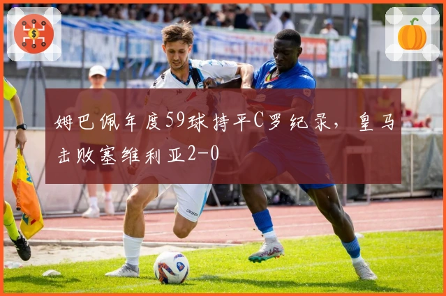 姆巴佩年度59球持平C罗纪录，皇马击败塞维利亚2-0