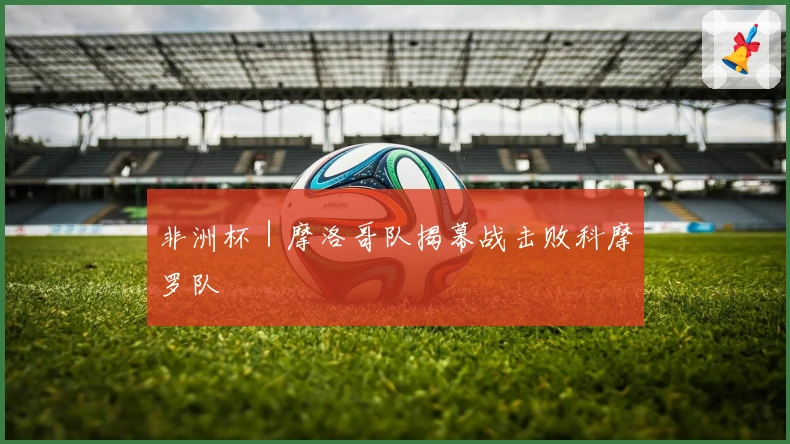 非洲杯｜摩洛哥队揭幕战击败科摩罗队